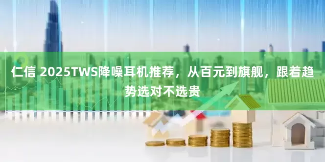 仁信 2025TWS降噪耳机推荐，从百元到旗舰，跟着趋势选对不选贵