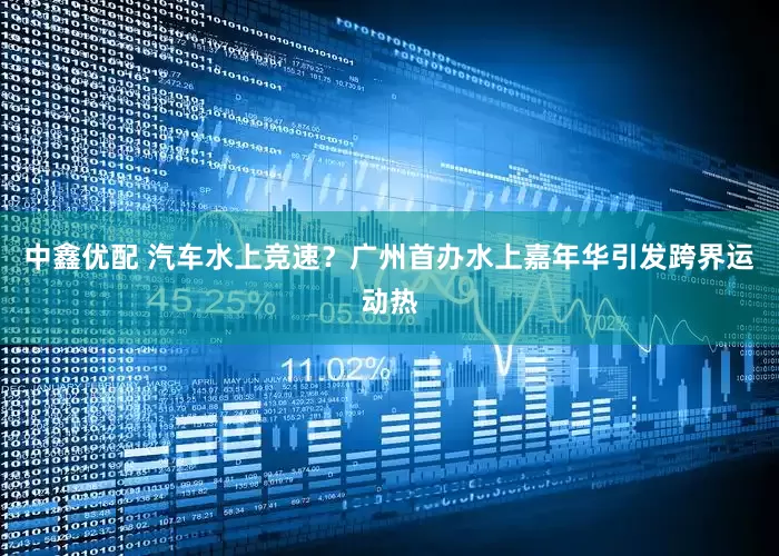 中鑫优配 汽车水上竞速？广州首办水上嘉年华引发跨界运动热