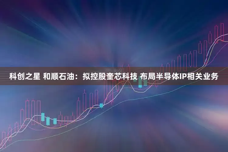 科创之星 和顺石油：拟控股奎芯科技 布局半导体IP相关业务