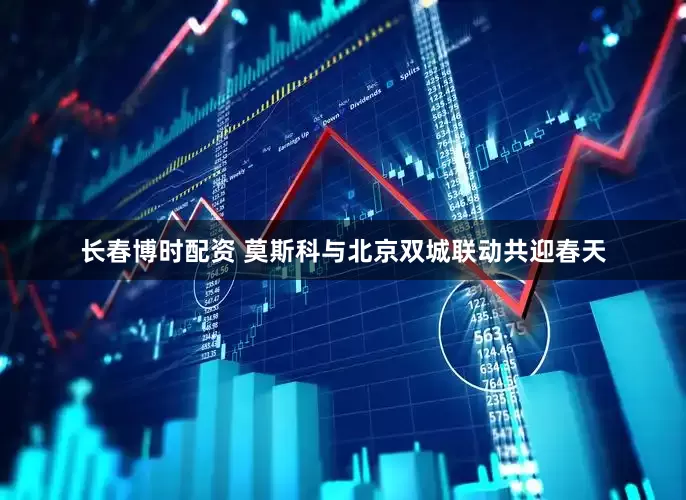长春博时配资 莫斯科与北京双城联动共迎春天