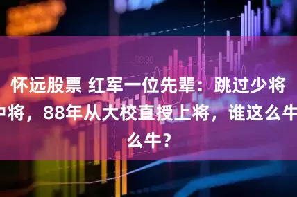 怀远股票 红军一位先辈：跳过少将中将，88年从大校直授上将，谁这么牛？