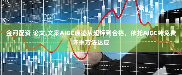 金河配资 论文,文案AIGC痕迹从超标到合格，依托AIGC纯免费降重方法达成