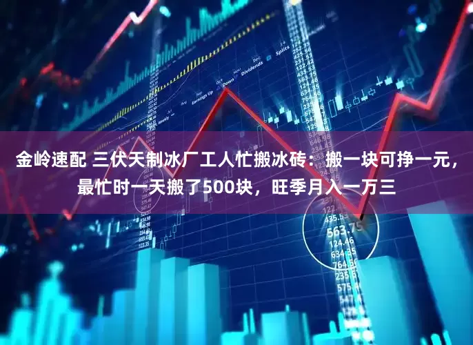 金岭速配 三伏天制冰厂工人忙搬冰砖：搬一块可挣一元，最忙时一天搬了500块，旺季月入一万三