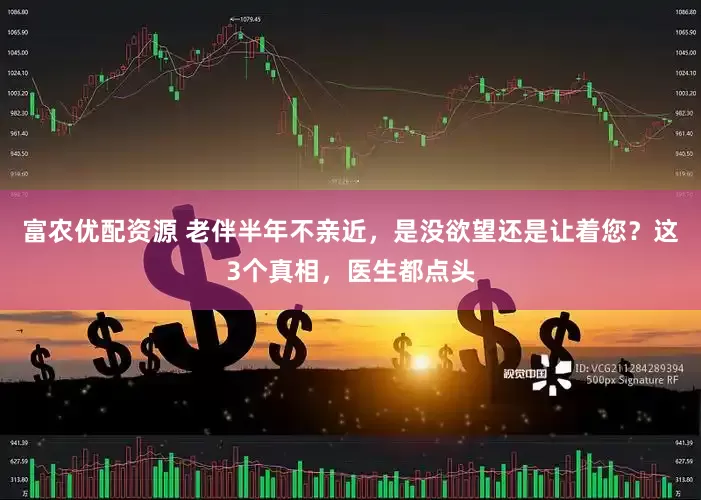 富农优配资源 老伴半年不亲近,是没欲望还是让着您?这3个真相,医生都点头